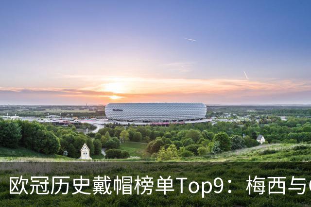 欧冠历史戴帽榜单Top9：梅西与C罗并列领先，姆巴佩成现役唯一代表
